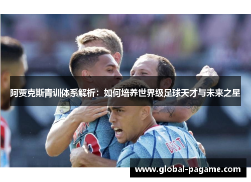 阿贾克斯青训体系解析：如何培养世界级足球天才与未来之星