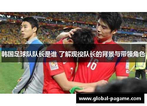 韩国足球队队长是谁 了解现役队长的背景与带领角色